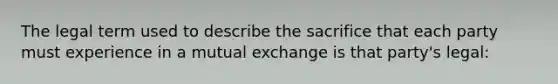 The legal term used to describe the sacrifice that each party must experience in a mutual exchange is that party's legal: