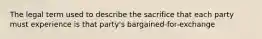 The legal term used to describe the sacrifice that each party must experience is that party's bargained-for-exchange