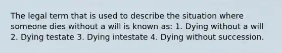 The legal term that is used to describe the situation where someone dies without a will is known as: 1. Dying without a will 2. Dying testate 3. Dying intestate 4. Dying without succession.