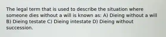 The legal term that is used to describe the situation where someone dies without a will is known as: A) Dieing without a will B) Dieing testate C) Dieing intestate D) Dieing without succession.