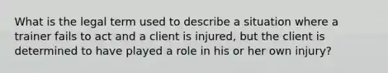 What is the legal term used to describe a situation where a trainer fails to act and a client is injured, but the client is determined to have played a role in his or her own injury?