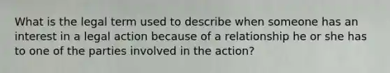 What is the legal term used to describe when someone has an interest in a legal action because of a relationship he or she has to one of the parties involved in the action?