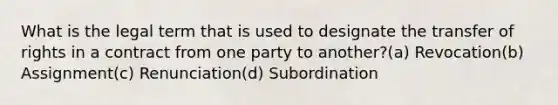 What is the legal term that is used to designate the transfer of rights in a contract from one party to another?(a) Revocation(b) Assignment(c) Renunciation(d) Subordination