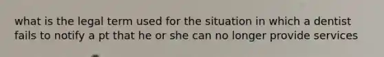 what is the legal term used for the situation in which a dentist fails to notify a pt that he or she can no longer provide services