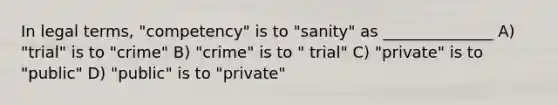 In legal terms, "competency" is to "sanity" as ______________ A) "trial" is to "crime" B) "crime" is to " trial" C) "private" is to "public" D) "public" is to "private"