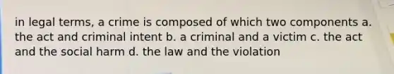 in legal terms, a crime is composed of which two components a. the act and criminal intent b. a criminal and a victim c. the act and the social harm d. the law and the violation