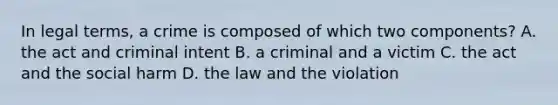 In legal terms, a crime is composed of which two components? A. the act and criminal intent B. a criminal and a victim C. the act and the social harm D. the law and the violation