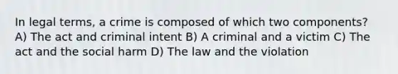 In legal terms, a crime is composed of which two components? A) The act and criminal intent B) A criminal and a victim C) The act and the social harm D) The law and the violation