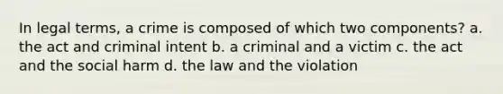 In legal terms, a crime is composed of which two components? a. the act and criminal intent b. a criminal and a victim c. the act and the social harm d. the law and the violation