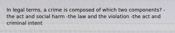 In legal terms, a crime is composed of which two components? -the act and social harm -the law and the violation -the act and criminal intent