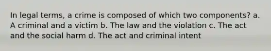 In legal terms, a crime is composed of which two components? a. A criminal and a victim b. The law and the violation c. The act and the social harm d. The act and criminal intent