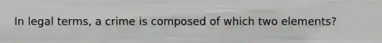 In legal terms, a crime is composed of which two elements?