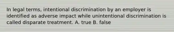 In legal terms, intentional discrimination by an employer is identified as adverse impact while unintentional discrimination is called disparate treatment. A. true B. false