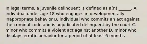 In legal terms, a juvenile delinquent is defined as a(n) ______. A. individual under age 18 who engages in developmentally inappropriate behavior B. individual who commits an act against the criminal code and is adjudicated delinquent by the court C. minor who commits a violent act against another D. minor who displays erratic behavior for a period of at least 6 months