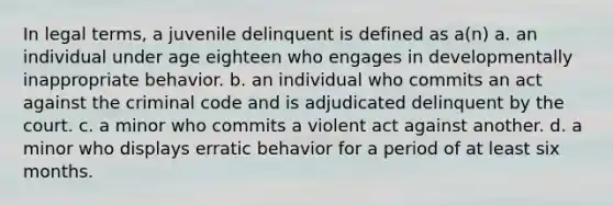 In legal terms, a juvenile delinquent is defined as a(n) a. an individual under age eighteen who engages in developmentally inappropriate behavior. b. an individual who commits an act against the criminal code and is adjudicated delinquent by the court. c. a minor who commits a violent act against another. d. a minor who displays erratic behavior for a period of at least six months.