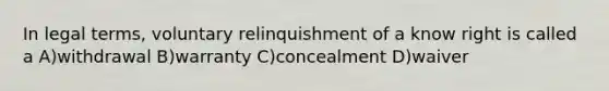 In legal terms, voluntary relinquishment of a know right is called a A)withdrawal B)warranty C)concealment D)waiver