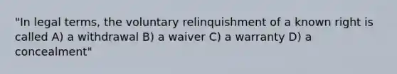 "In legal terms, the voluntary relinquishment of a known right is called A) a withdrawal B) a waiver C) a warranty D) a concealment"