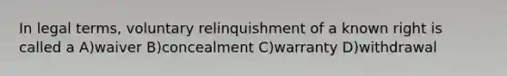 In legal terms, voluntary relinquishment of a known right is called a A)waiver B)concealment C)warranty D)withdrawal