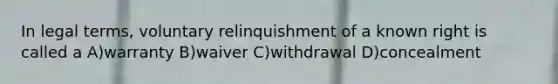 In legal terms, voluntary relinquishment of a known right is called a A)warranty B)waiver C)withdrawal D)concealment