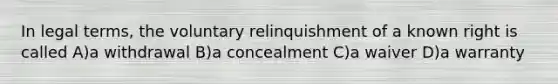 In legal terms, the voluntary relinquishment of a known right is called A)a withdrawal B)a concealment C)a waiver D)a warranty