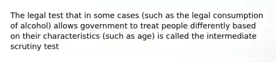 The legal test that in some cases (such as the legal consumption of alcohol) allows government to treat people differently based on their characteristics (such as age) is called the intermediate scrutiny test