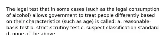 The legal test that in some cases (such as the legal consumption of alcohol) allows government to treat people differently based on their characteristics (such as age) is called: a. reasonable-basis test b. strict-scrutiny test c. suspect classification standard d. none of the above