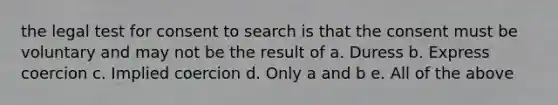 the legal test for consent to search is that the consent must be voluntary and may not be the result of a. Duress b. Express coercion c. Implied coercion d. Only a and b e. All of the above