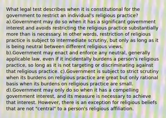 What legal test describes when it is constitutional for the government to restrict an individual's religious practice? a).Government may do so when it has a significant government interest and avoids restricting the religious practice substantially more than is necessary. In other words, restriction of religious practice is subject to intermediate scrutiny, but only as long as it is being neutral between different religious views. b).Government may enact and enforce any neutral, generally applicable law, even if it incidentally burdens a person's religious practice, so long as it is not targeting or discriminating against that religious practice. c).Government is subject to strict scrutiny when its burdens on religious practice are great but only rational basis when its burdens on religious practice are small. d).Government may only do so when it has a compelling government interest, and its measure is necessary to achieve that interest. However, there is an exception for religious beliefs that are not "central" to a person's religious affiliation.