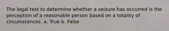 The legal test to determine whether a seizure has occurred is the perception of a reasonable person based on a totality of circumstances. a. True b. False