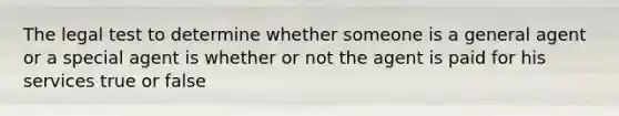 The legal test to determine whether someone is a general agent or a special agent is whether or not the agent is paid for his services true or false