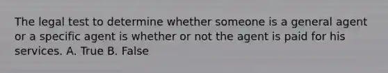 The legal test to determine whether someone is a general agent or a specific agent is whether or not the agent is paid for his services. A. True B. False