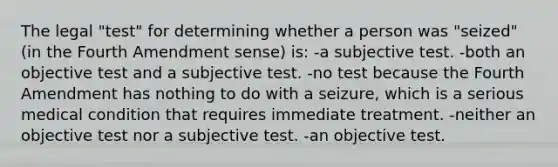 The legal "test" for determining whether a person was "seized" (in the Fourth Amendment sense) is: -a subjective test. -both an objective test and a subjective test. -no test because the Fourth Amendment has nothing to do with a seizure, which is a serious medical condition that requires immediate treatment. -neither an objective test nor a subjective test. -an objective test.