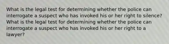 What is the legal test for determining whether the police can interrogate a suspect who has invoked his or her right to silence? What is the legal test for determining whether the police can interrogate a suspect who has invoked his or her right to a lawyer?