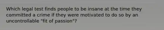 Which legal test finds people to be insane at the time they committed a crime if they were motivated to do so by an uncontrollable "fit of passion"?