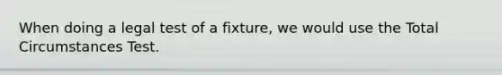 When doing a legal test of a fixture, we would use the Total Circumstances Test.