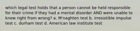 which legal test holds that a person cannot be held responsible for their crime if they had a mental disorder AND were unable to know right from wrong? a. M'naghten test b. irresistible impulse test c. durham test d. American law institute test