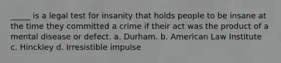 _____ is a legal test for insanity that holds people to be insane at the time they committed a crime if their act was the product of a mental disease or defect. a. Durham. b. American Law Institute c. Hinckley d. Irresistible impulse