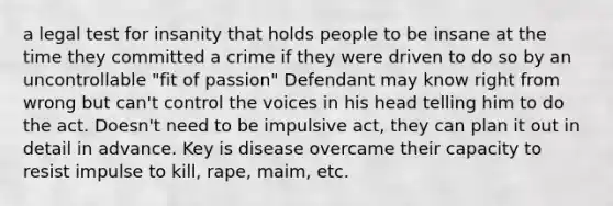 a legal test for insanity that holds people to be insane at the time they committed a crime if they were driven to do so by an uncontrollable "fit of passion" Defendant may know right from wrong but can't control the voices in his head telling him to do the act. Doesn't need to be impulsive act, they can plan it out in detail in advance. Key is disease overcame their capacity to resist impulse to kill, rape, maim, etc.