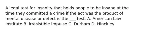 A legal test for insanity that holds people to be insane at the time they committed a crime if the act was the product of mental disease or defect is the ___ test. A. American Law Institute B. irresistible impulse C. Durham D. Hinckley