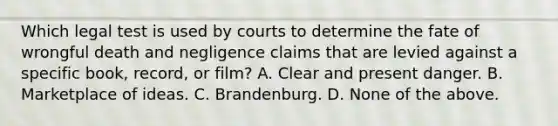 Which legal test is used by courts to determine the fate of wrongful death and negligence claims that are levied against a specific book, record, or film? A. Clear and present danger. B. Marketplace of ideas. C. Brandenburg. D. None of the above.