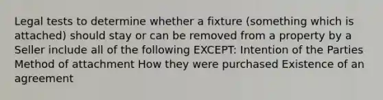 Legal tests to determine whether a fixture (something which is attached) should stay or can be removed from a property by a Seller include all of the following EXCEPT: Intention of the Parties Method of attachment How they were purchased Existence of an agreement