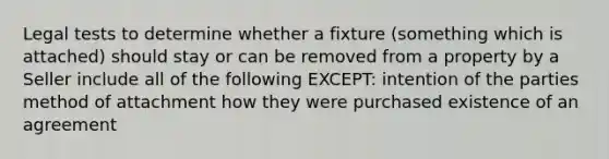 Legal tests to determine whether a fixture (something which is attached) should stay or can be removed from a property by a Seller include all of the following EXCEPT: intention of the parties method of attachment how they were purchased existence of an agreement