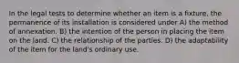 In the legal tests to determine whether an item is a fixture, the permanence of its installation is considered under A) the method of annexation. B) the intention of the person in placing the item on the land. C) the relationship of the parties. D) the adaptability of the item for the land's ordinary use.