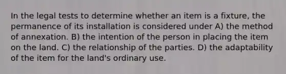 In the legal tests to determine whether an item is a fixture, the permanence of its installation is considered under A) the method of annexation. B) the intention of the person in placing the item on the land. C) the relationship of the parties. D) the adaptability of the item for the land's ordinary use.