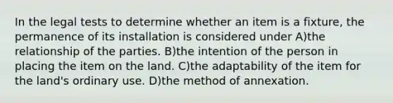 In the legal tests to determine whether an item is a fixture, the permanence of its installation is considered under A)the relationship of the parties. B)the intention of the person in placing the item on the land. C)the adaptability of the item for the land's ordinary use. D)the method of annexation.