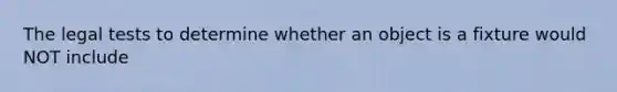 The legal tests to determine whether an object is a fixture would NOT include