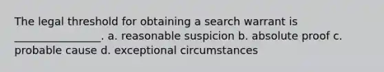 The legal threshold for obtaining a search warrant is ________________. a. reasonable suspicion b. absolute proof c. probable cause d. exceptional circumstances