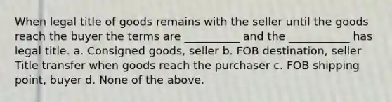 When legal title of goods remains with the seller until the goods reach the buyer the terms are __________ and the ___________ has legal title. a. Consigned goods, seller b. FOB destination, seller Title transfer when goods reach the purchaser c. FOB shipping point, buyer d. None of the above.