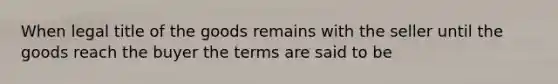 When legal title of the goods remains with the seller until the goods reach the buyer the terms are said to be