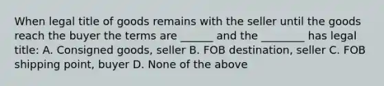 When legal title of goods remains with the seller until the goods reach the buyer the terms are ______ and the ________ has legal title: A. Consigned goods, seller B. FOB destination, seller C. FOB shipping point, buyer D. None of the above